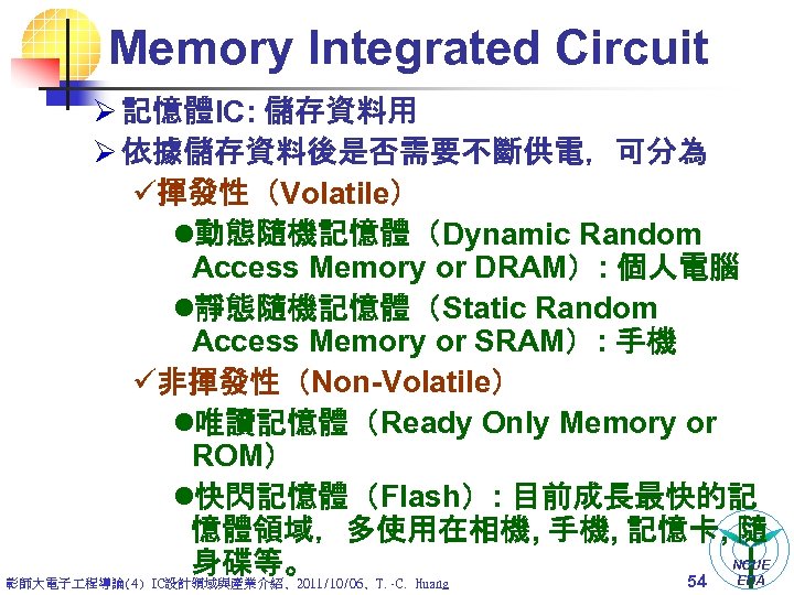 Memory Integrated Circuit Ø 記憶體IC: 儲存資料用 Ø 依據儲存資料後是否需要不斷供電，可分為 ü揮發性（Volatile） l動態隨機記憶體（Dynamic Random Access Memory or