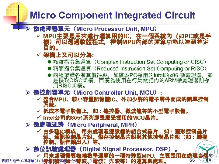 Micro Component Integrated Circuit Ø 微處理器單元（Micro Processor Unit, MPU） ü MPU主要是用來進行運算用的IC，在一個系統內（如PC或是手 機）可以透過軟體程式，控制MPU內部的運算功能以達到特定 目的。 ü