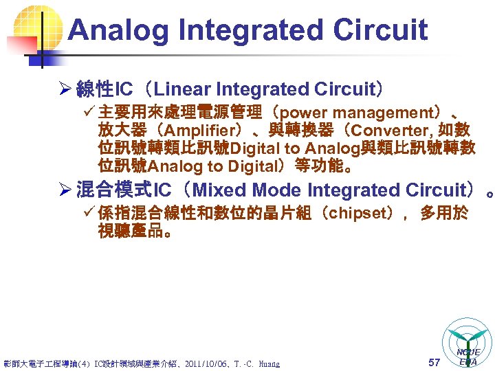 Analog Integrated Circuit Ø 線性IC（Linear Integrated Circuit） ü 主要用來處理電源管理（power management）、 放大器（Amplifier）、與轉換器（Converter, 如數 位訊號轉類比訊號Digital to