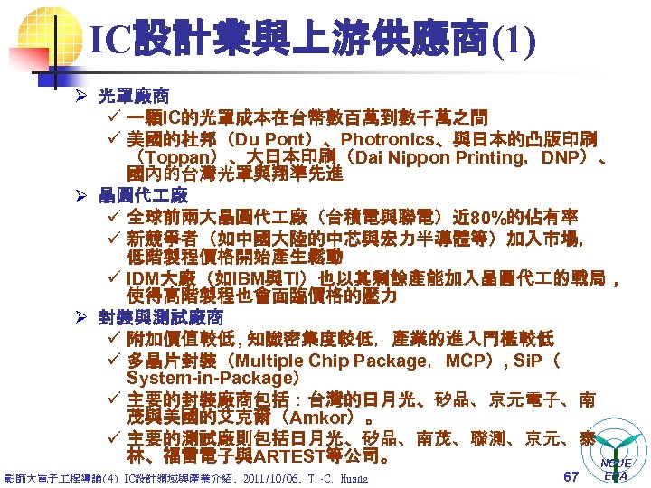 IC設計業與上游供應商(1) Ø 光罩廠商 ü 一顆IC的光罩成本在台幣數百萬到數千萬之間 ü 美國的杜邦（Du Pont）、Photronics、與日本的凸版印刷 （Toppan）、大日本印刷（Dai Nippon Printing，DNP）、 國內的台灣光罩與翔準先進 Ø 晶圓代