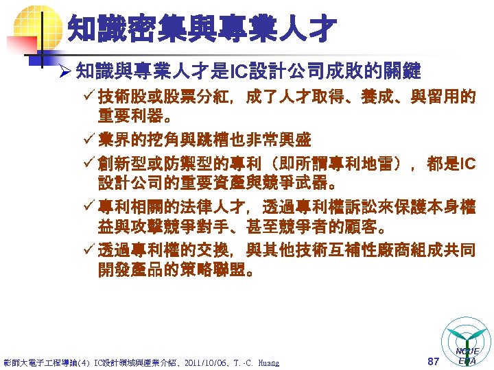 知識密集與專業人才 Ø 知識與專業人才是IC設計公司成敗的關鍵 ü 技術股或股票分紅，成了人才取得、養成、與留用的 重要利器。 ü 業界的挖角與跳槽也非常興盛 ü 創新型或防禦型的專利（即所謂專利地雷），都是IC 設計公司的重要資產與競爭武器。 ü 專利相關的法律人才，透過專利權訴訟來保護本身權 益與攻擊競爭對手、甚至競爭者的顧客。