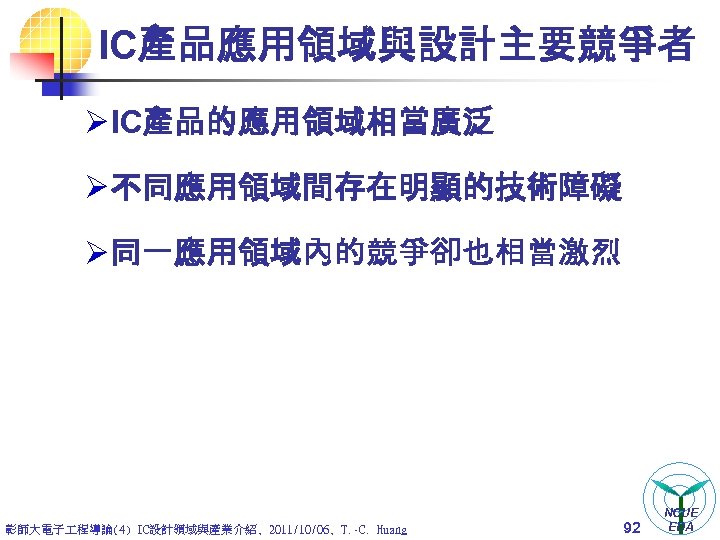 IC產品應用領域與設計主要競爭者 Ø IC產品的應用領域相當廣泛 Ø 不同應用領域間存在明顯的技術障礙 Ø 同一應用領域內的競爭卻也相當激烈 彰師大電子 程導論(4) IC設計領域與產業介紹, 2011/10/06, T. -C. Huang