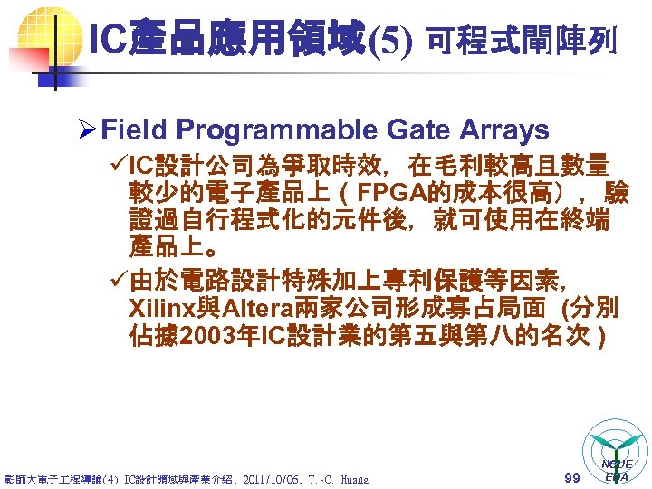 IC產品應用領域(5) 可程式閘陣列 Ø Field Programmable Gate Arrays üIC設計公司為爭取時效，在毛利較高且數量 較少的電子產品上（FPGA的成本很高），驗 證過自行程式化的元件後，就可使用在終端 產品上。 ü由於電路設計特殊加上專利保護等因素， Xilinx與Altera兩家公司形成寡占局面 (分別