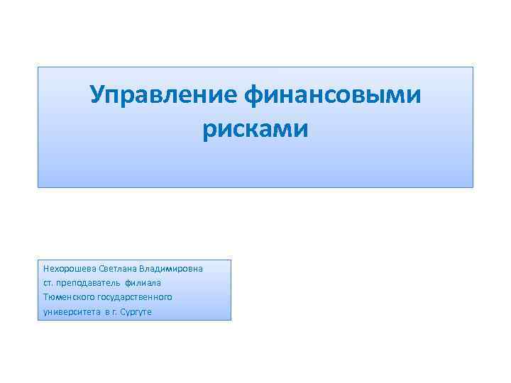 Управление финансовыми рисками Нехорошева Светлана Владимировна ст. преподаватель филиала Тюменского государственного университета в г.