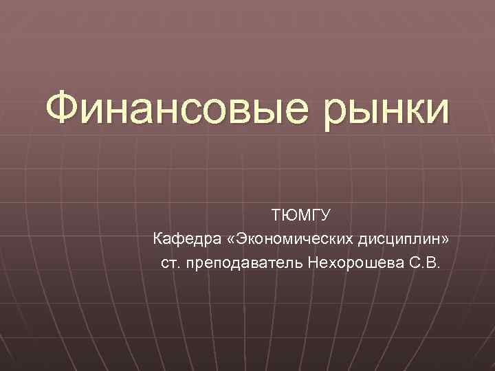 Финансовые рынки ТЮМГУ Кафедра «Экономических дисциплин» ст. преподаватель Нехорошева С. В. 