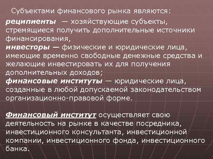 Субъектами финансового рынка являются: реципиенты — хозяйствующие субъекты, стремящиеся получить дополнительные источники финансирования, инвесторы