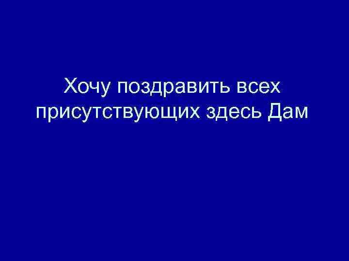 Хочу поздравить всех присутствующих здесь Дам 