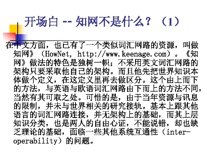 开场白 -- 知网不是什么？（1） 在中文方面，也已有了一个类似词汇网路的资源，叫做 知网》（How. Net, http: //www. keenage. com）。《知 网》做法的特色是独树一帜；不采用英文词汇网路的 架构只要采取他自己的架构。而且他先把世界知识本 体做个定义，在这定义里再去做区分。这个由上而下 的方法，与英语与欧语词汇网路由下而上的方法不同，