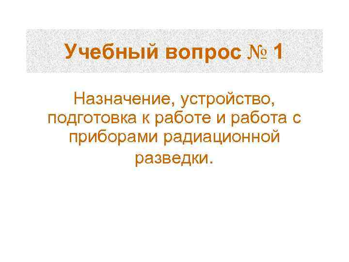 Учебный вопрос № 1 Назначение, устройство, подготовка к работе и работа с приборами радиационной