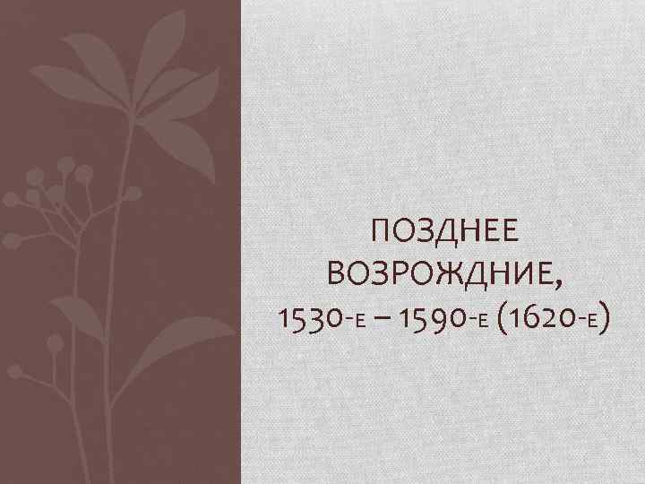 ПОЗДНЕЕ ВОЗРОЖДНИЕ, 1530 -Е – 1590 -Е (1620 -Е) 