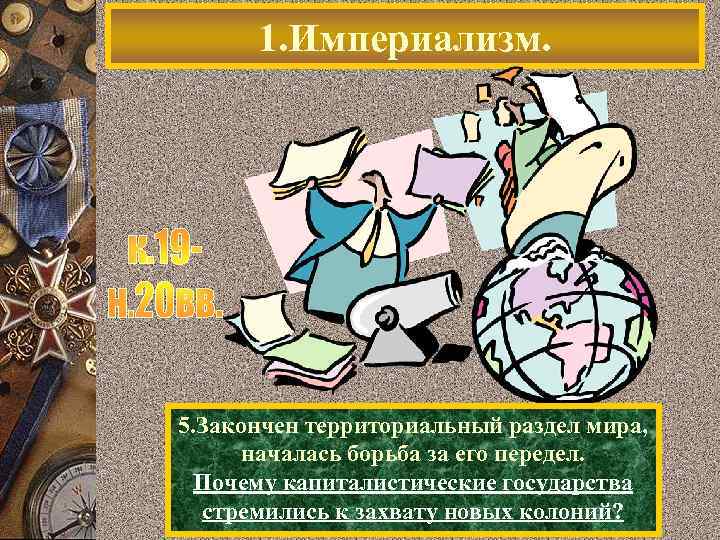 1. Империализм. 5. Закончен территориальный раздел мира, началась борьба за его передел. Почему капиталистические