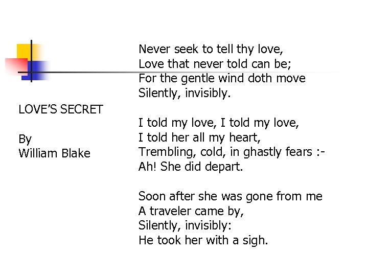 Never seek to tell thy love, Love that never told can be; For the