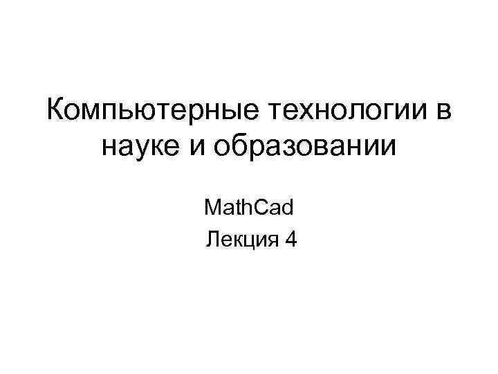 Компьютерные технологии в науке и образовании Math. Cad Лекция 4 