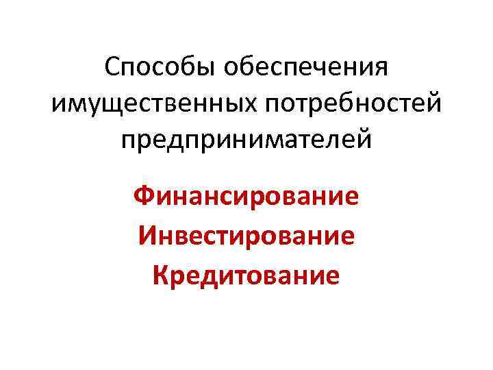 Способы обеспечения имущественных потребностей предпринимателей Финансирование Инвестирование Кредитование 