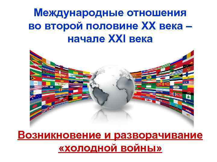 Международные отношения во второй половине ХХ века – начале XXI века Возникновение и разворачивание
