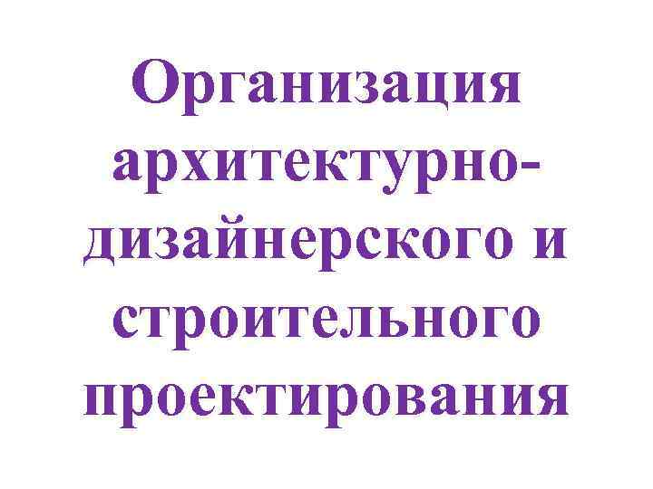 Организация архитектурнодизайнерского и строительного проектирования 