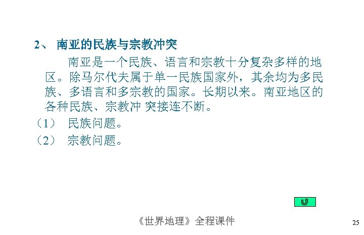 2、南亚的民族与宗教冲突 南亚是一个民族、语言和宗教十分复杂多样的地 区。除马尔代夫属于单一民族国家外，其余均为多民 族、多语言和多宗教的国家。长期以来。南亚地区的 各种民族、宗教冲 突接连不断。 （1） 民族问题。 （2） 宗教问题。 《世界地理》全程课件 25 