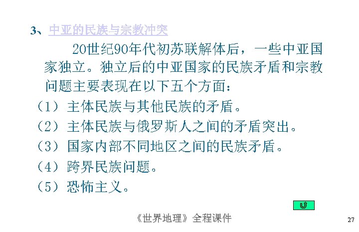 3、中亚的民族与宗教冲突 20世纪 90年代初苏联解体后，一些中亚国 家独立。独立后的中亚国家的民族矛盾和宗教 问题主要表现在以下五个方面： （1）主体民族与其他民族的矛盾。 （2）主体民族与俄罗斯人之间的矛盾突出。 （3）国家内部不同地区之间的民族矛盾。 （4）跨界民族问题。 （5）恐怖主义。 《世界地理》全程课件 27 