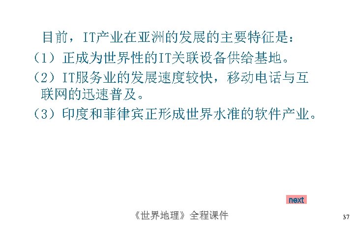 目前，IT产业在亚洲的发展的主要特征是： （1）正成为世界性的IT关联设备供给基地。 （2）IT服务业的发展速度较快，移动电话与互 联网的迅速普及。 （3）印度和菲律宾正形成世界水准的软件产业。 next 《世界地理》全程课件 37 