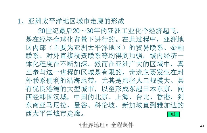 1、亚洲太平洋地区城市走廊的形成 20世纪最后20～ 30年的亚洲 业化个经济起飞， 是在经济全球化背景下进行的。在此过程中，亚洲地 区内部（主要为亚洲太平洋地区）的贸易联系、金融 联系、对外直接投资联系等均得到加强，域内经济一 体化程度在不断加深。然而在亚洲广大的区域中，真 正参与这一进程的区域是有限的，奇迹主要发生在对 外联系便利的沿海地带，尤其是那些人口规模大、具 有优良港湾的大型城市，以至形成东起日本东京，向 西经韩国汉城，中国的北京、上海、台北、香港，到 东南亚马尼拉、曼谷、科伦坡、新加坡直到雅加达的 西太平洋城市走廊。