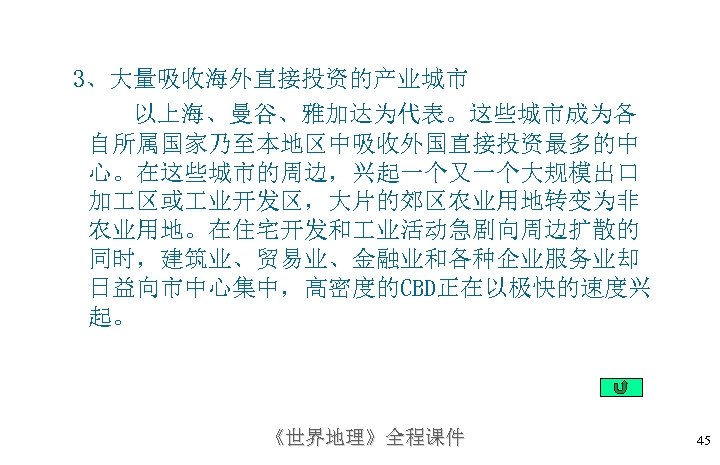 3、大量吸收海外直接投资的产业城市 以上海、曼谷、雅加达为代表。这些城市成为各 自所属国家乃至本地区中吸收外国直接投资最多的中 心。在这些城市的周边，兴起一个又一个大规模出口 加 区或 业开发区，大片的郊区农业用地转变为非 农业用地。在住宅开发和 业活动急剧向周边扩散的 同时，建筑业、贸易业、金融业和各种企业服务业却 日益向市中心集中，高密度的CBD正在以极快的速度兴 起。 《世界地理》全程课件 45