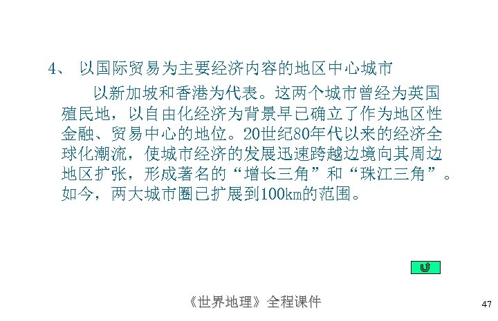 4、 以国际贸易为主要经济内容的地区中心城市 以新加坡和香港为代表。这两个城市曾经为英国 殖民地，以自由化经济为背景早已确立了作为地区性 金融、贸易中心的地位。20世纪 80年代以来的经济全 球化潮流，使城市经济的发展迅速跨越边境向其周边 地区扩张，形成著名的“增长三角”和“珠江三角”。 如今，两大城市圈已扩展到 100 km的范围。 《世界地理》全程课件 47 