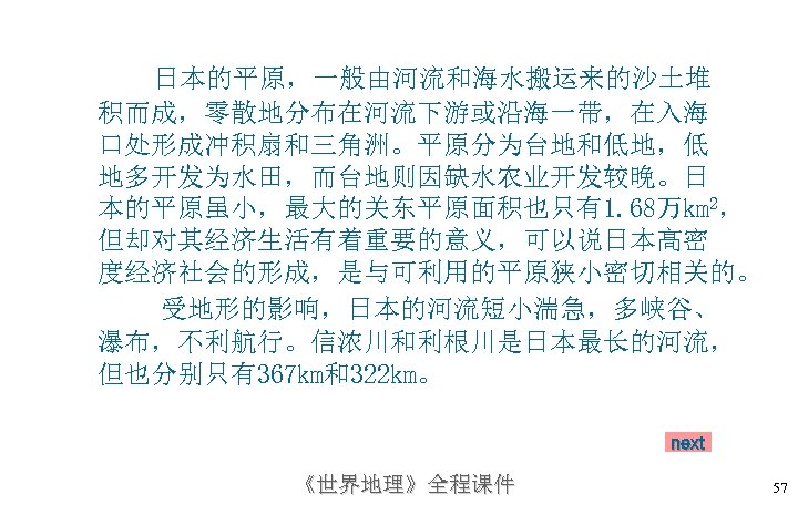 日本的平原，一般由河流和海水搬运来的沙土堆 积而成，零散地分布在河流下游或沿海一带，在入海 口处形成冲积扇和三角洲。平原分为台地和低地，低 地多开发为水田，而台地则因缺水农业开发较晚。日 本的平原虽小，最大的关东平原面积也只有1. 68万km 2， 但却对其经济生活有着重要的意义，可以说日本高密 度经济社会的形成，是与可利用的平原狭小密切相关的。 受地形的影响，日本的河流短小湍急，多峡谷、 瀑布，不利航行。信浓川和利根川是日本最长的河流， 但也分别只有367 km和322 km。