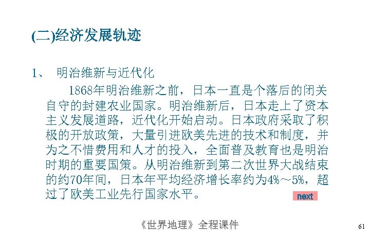 (二)经济发展轨迹 1、 明治维新与近代化 1868年明治维新之前，日本一直是个落后的闭关 自守的封建农业国家。明治维新后，日本走上了资本 主义发展道路，近代化开始启动。日本政府采取了积 极的开放政策，大量引进欧美先进的技术和制度，并 为之不惜费用和人才的投入，全面普及教育也是明治 时期的重要国策。从明治维新到第二次世界大战结束 的约 70年间，日本年平均经济增长率约为 4%～ 5%，超 过了欧美
