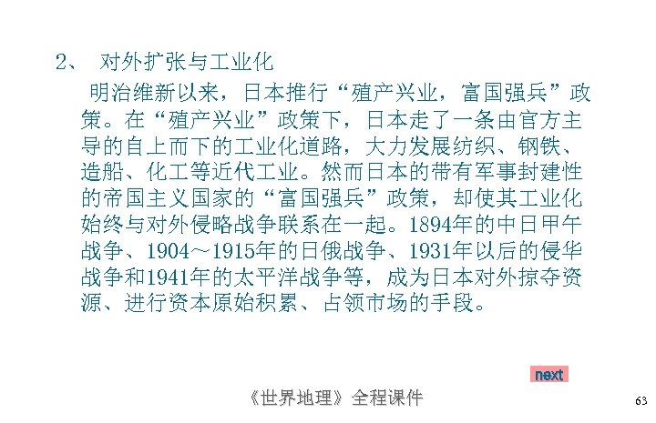 2、 对外扩张与 业化 明治维新以来，日本推行“殖产兴业，富国强兵”政 策。在“殖产兴业”政策下，日本走了一条由官方主 导的自上而下的 业化道路，大力发展纺织、钢铁、 造船、化 等近代 业。然而日本的带有军事封建性 的帝国主义国家的“富国强兵”政策，却使其 业化 始终与对外侵略战争联系在一起。1894年的中日甲午 战争、1904～