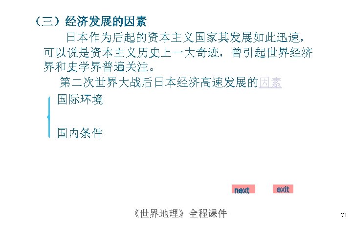 （三）经济发展的因素 日本作为后起的资本主义国家其发展如此迅速， 可以说是资本主义历史上一大奇迹，曾引起世界经济 界和史学界普遍关注。 第二次世界大战后日本经济高速发展的因素 国际环境 国内条件 next 《世界地理》全程课件 exit 71 