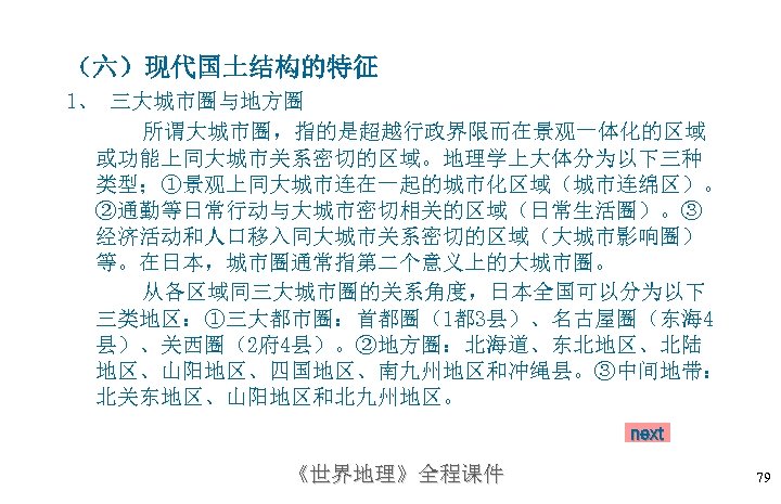 （六）现代国土结构的特征 1、 三大城市圈与地方圈 所谓大城市圈，指的是超越行政界限而在景观一体化的区域 或功能上同大城市关系密切的区域。地理学上大体分为以下三种 类型；①景观上同大城市连在一起的城市化区域（城市连绵区）。 ②通勤等日常行动与大城市密切相关的区域（日常生活圈）。③ 经济活动和人口移入同大城市关系密切的区域（大城市影响圈） 等。在日本，城市圈通常指第二个意义上的大城市圈。 从各区域同三大城市圈的关系角度，日本全国可以分为以下 三类地区：①三大都市圈：首都圈（1都 3县）、名古屋圈（东海 4 县）、关西圈（2府