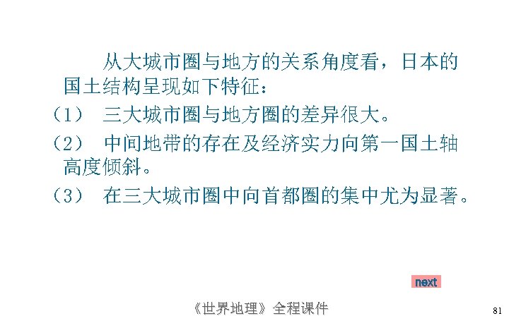 从大城市圈与地方的关系角度看，日本的 国土结构呈现如下特征： （1） 三大城市圈与地方圈的差异很大。 （2） 中间地带的存在及经济实力向第一国土轴 高度倾斜。 （3） 在三大城市圈中向首都圈的集中尤为显著。 next 《世界地理》全程课件 81 