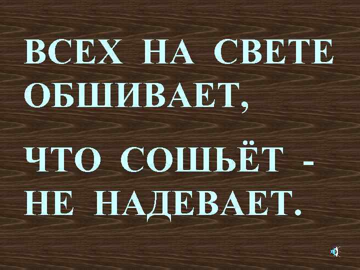 ВСЕХ НА СВЕТЕ ОБШИВАЕТ, ЧТО СОШЬЁТ НЕ НАДЕВАЕТ. 