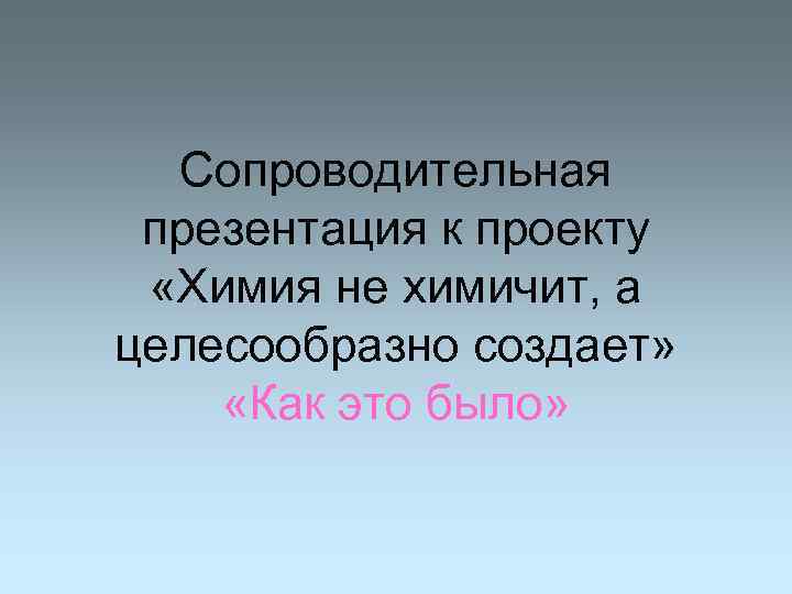 Сопроводительная презентация к проекту «Химия не химичит, а целесообразно создает» «Как это было» 