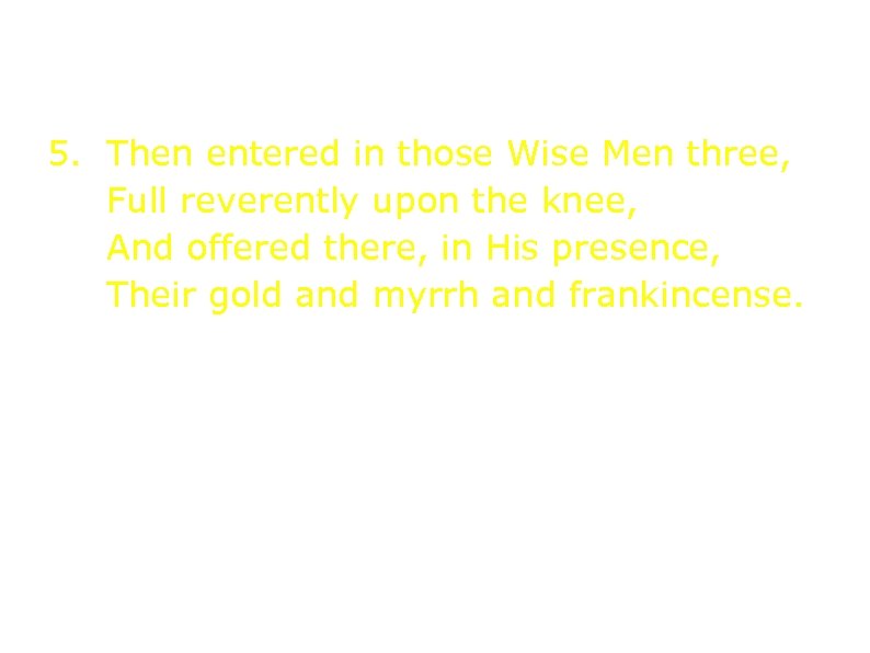 5. Then entered in those Wise Men three, Full reverently upon the knee, And