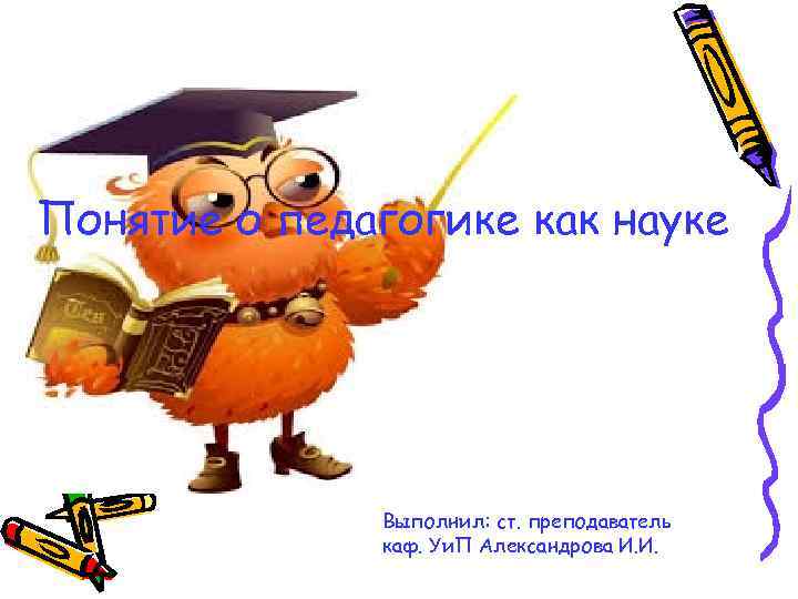 Понятие о педагогике как науке Выполнил: ст. преподаватель каф. Уи. П Александрова И. И.