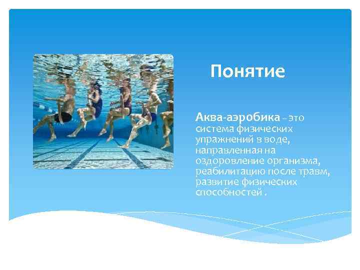 Понятие Аква-аэробика – это система физических упражнений в воде, направленная на оздоровление организма, реабилитацию