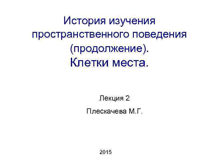 История изучения пространственного поведения (продолжение). Клетки места. Лекция 2 Плескачева М. Г. 2015 