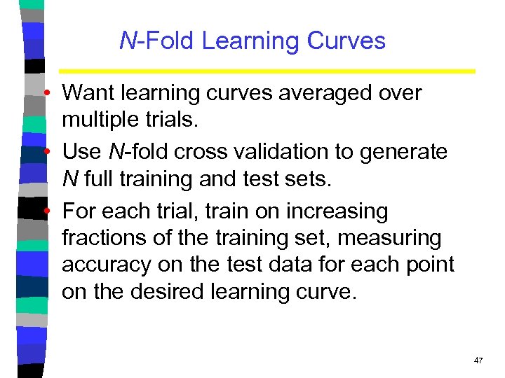 N-Fold Learning Curves • Want learning curves averaged over multiple trials. • Use N-fold