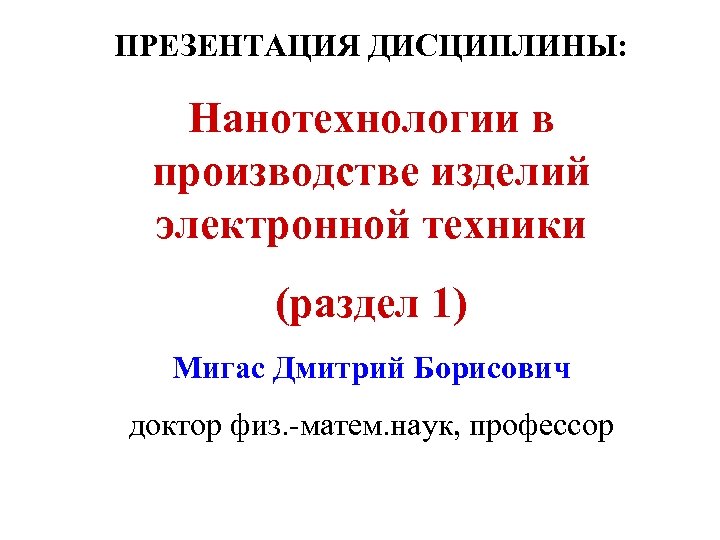 ПРЕЗЕНТАЦИЯ ДИСЦИПЛИНЫ: Нанотехнологии в производстве изделий электронной техники (раздел 1) Мигас Дмитрий Борисович доктор