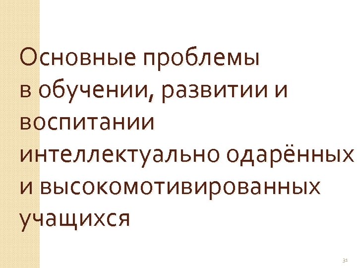 Основные проблемы в обучении, развитии и воспитании интеллектуально одарённых и высокомотивированных учащихся 31 
