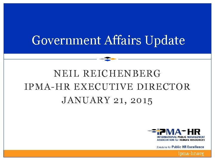 Government Affairs Update NEIL REICHENBERG IPMA-HR EXECUTIVE DIRECTOR JANUARY 21, 2015 ipma-hr. org 