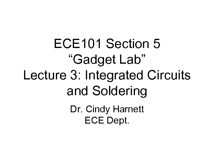 ECE 101 Section 5 “Gadget Lab” Lecture 3: Integrated Circuits and Soldering Dr. Cindy