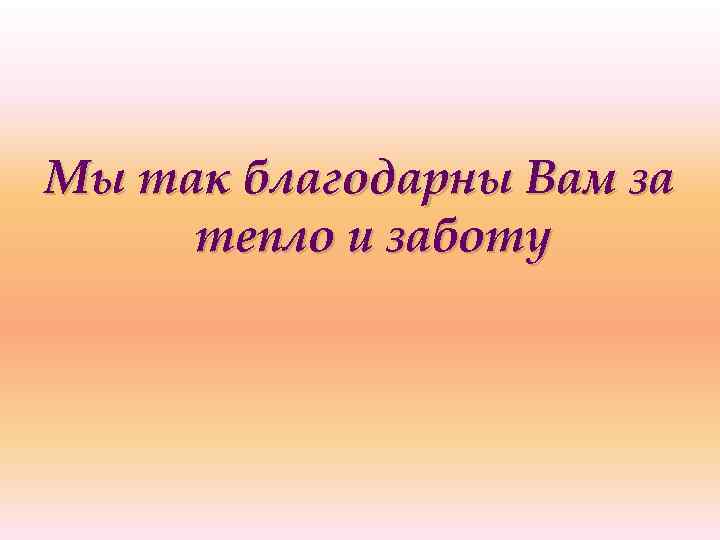 Мы так благодарны Вам за тепло и заботу 