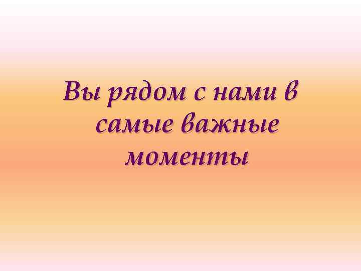 Вы рядом с нами в самые важные моменты 