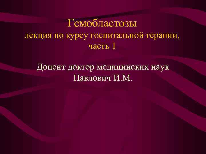 Гемобластозы лекция по курсу госпитальной терапии, часть 1 Доцент доктор медицинских наук Павлович И.