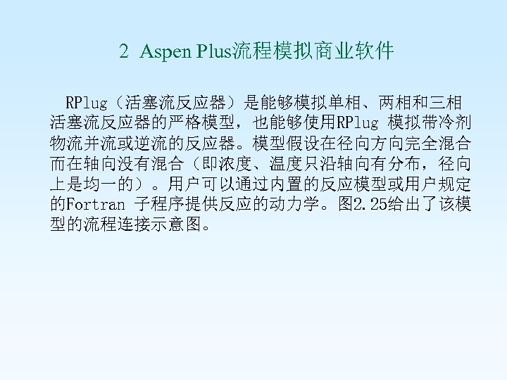  2 Aspen Plus流程模拟商业软件 RPlug（活塞流反应器）是能够模拟单相、两相和三相 活塞流反应器的严格模型，也能够使用RPlug 模拟带冷剂 物流并流或逆流的反应器。模型假设在径向方向完全混合 而在轴向没有混合（即浓度、温度只沿轴向有分布，径向 上是均一的）。用户可以通过内置的反应模型或用户规定 的Fortran 子程序提供反应的动力学。图 2. 25给出了该模
