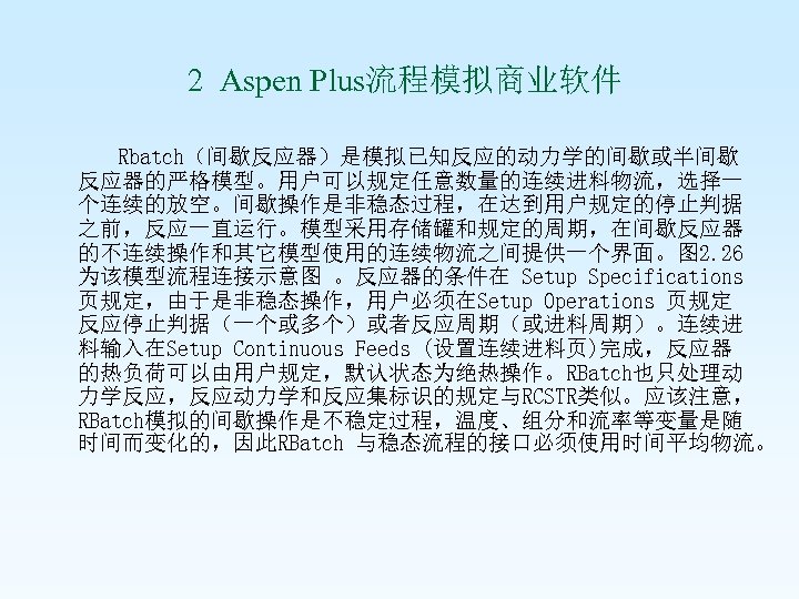  2 Aspen Plus流程模拟商业软件 Rbatch（间歇反应器）是模拟已知反应的动力学的间歇或半间歇 反应器的严格模型。用户可以规定任意数量的连续进料物流，选择一 个连续的放空。间歇操作是非稳态过程，在达到用户规定的停止判据 之前，反应一直运行。模型采用存储罐和规定的周期，在间歇反应器 的不连续操作和其它模型使用的连续物流之间提供一个界面。图 2. 26 为该模型流程连接示意图 。反应器的条件在 Setup