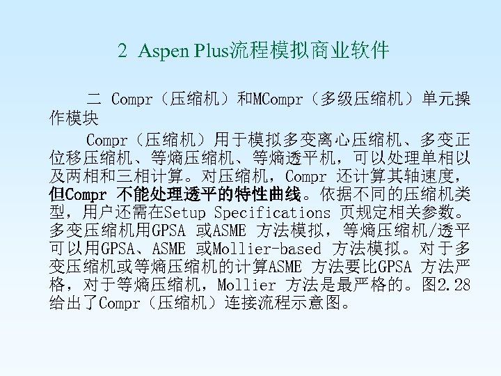  2 Aspen Plus流程模拟商业软件 二 Compr（压缩机）和MCompr（多级压缩机）单元操 作模块 Compr（压缩机）用于模拟多变离心压缩机、多变正 位移压缩机、等熵透平机，可以处理单相以 及两相和三相计算。对压缩机，Compr 还计算其轴速度， 但Compr 不能处理透平的特性曲线。依据不同的压缩机类 型，用户还需在Setup