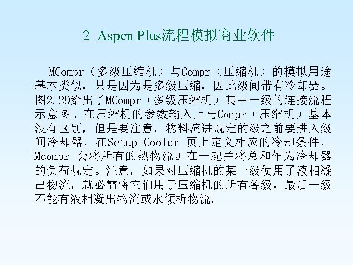 2 Aspen Plus流程模拟商业软件 MCompr（多级压缩机）与Compr（压缩机）的模拟用途 基本类似，只是因为是多级压缩，因此级间带有冷却器。 图 2. 29给出了MCompr（多级压缩机）其中一级的连接流程 示意图。在压缩机的参数输入上与Compr（压缩机）基本 没有区别，但是要注意，物料流进规定的级之前要进入级 间冷却器，在Setup Cooler 页上定义相应的冷却条件，
